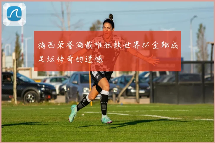 梅西荣誉满载唯独缺世界杯金靴成足坛传奇的遗憾