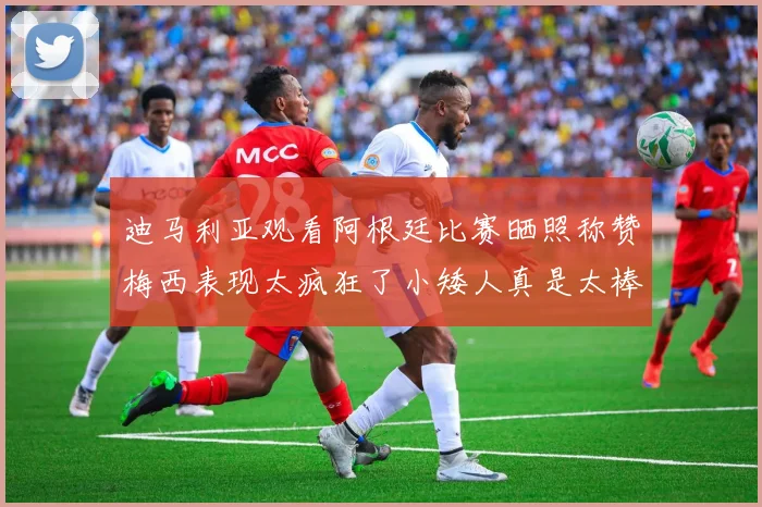 迪马利亚观看阿根廷比赛晒照称赞梅西表现太疯狂了小矮人真是太棒了