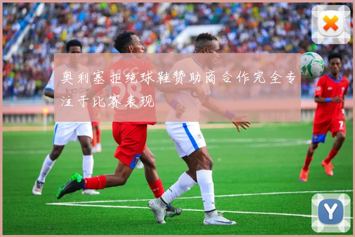 奥利塞拒绝球鞋赞助商合作完全专注于比赛表现