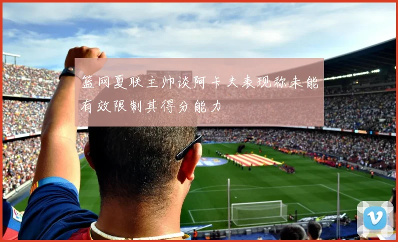 篮网夏联主帅谈阿卡夫表现称未能有效限制其得分能力