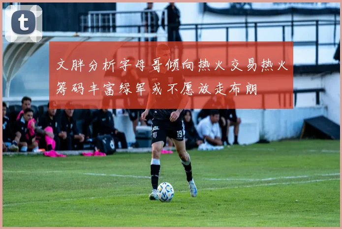 文胖分析字母哥倾向热火交易热火筹码丰富绿军或不愿放走布朗