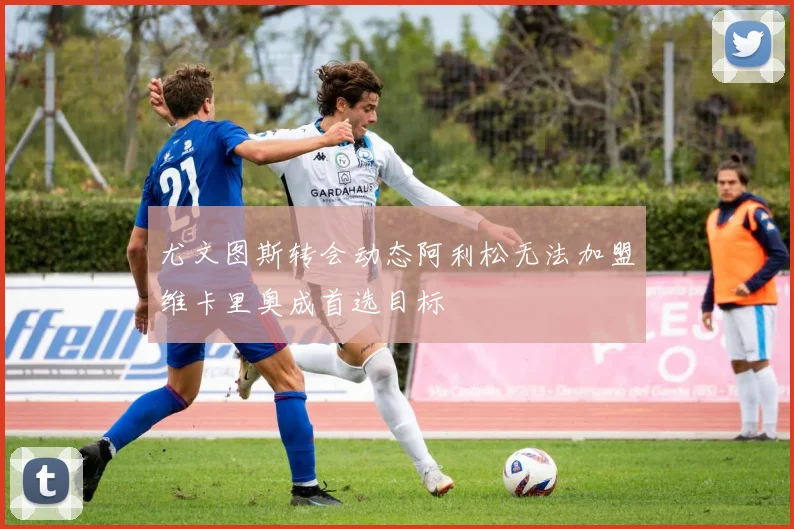 尤文图斯转会动态阿利松无法加盟维卡里奥成首选目标