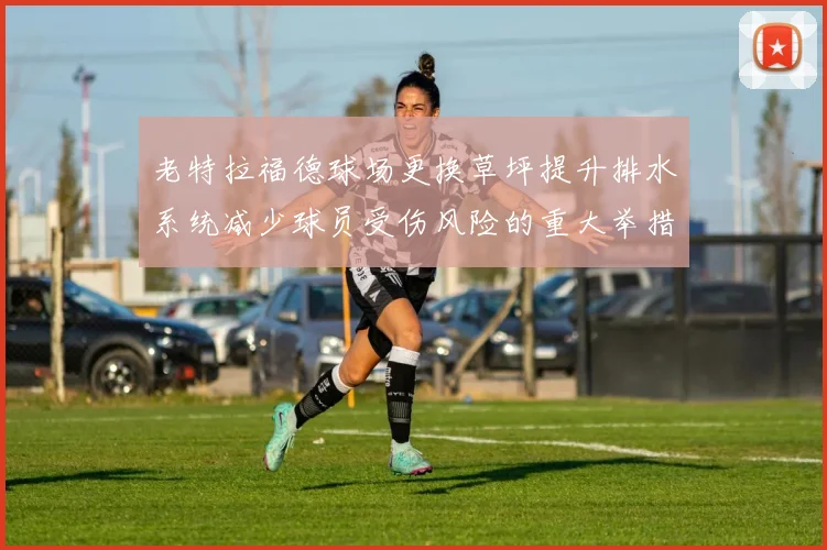 老特拉福德球场更换草坪提升排水系统减少球员受伤风险的重大举措