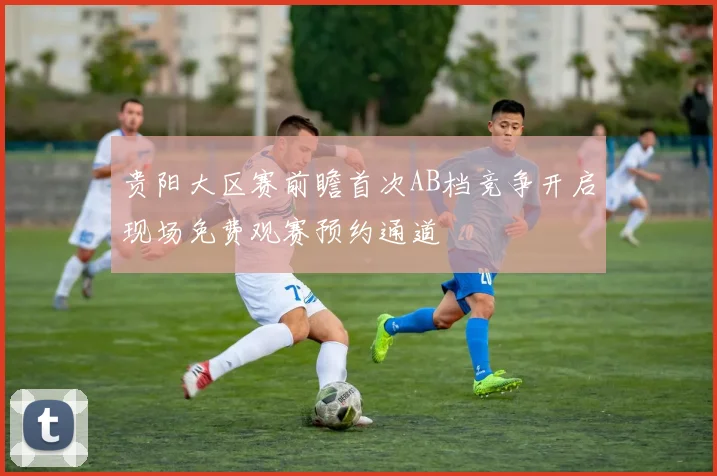 贵阳大区赛前瞻首次AB档竞争开启现场免费观赛预约通道