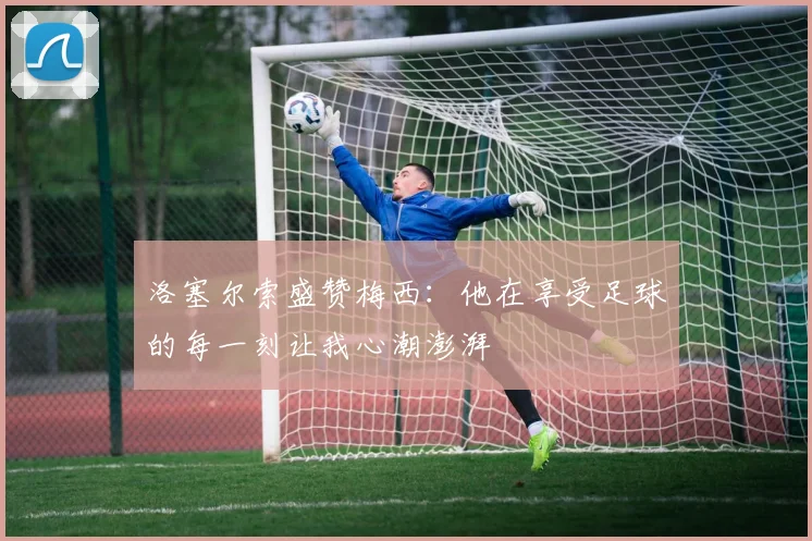 洛塞尔索盛赞梅西：他在享受足球的每一刻让我心潮澎湃