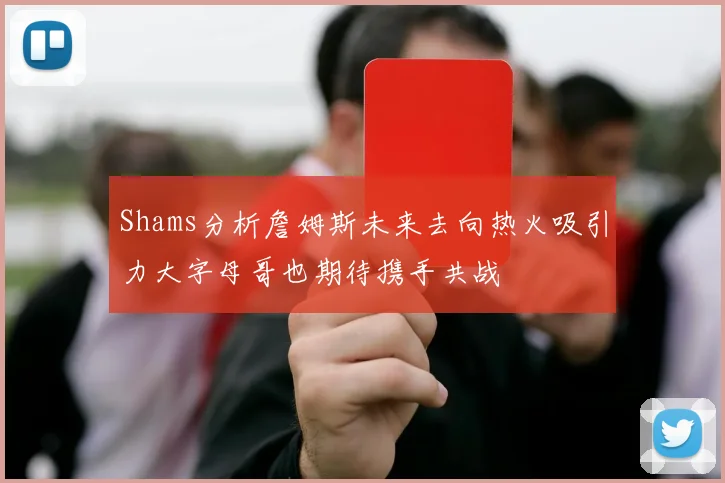 Shams分析詹姆斯未来去向热火吸引力大字母哥也期待携手共战