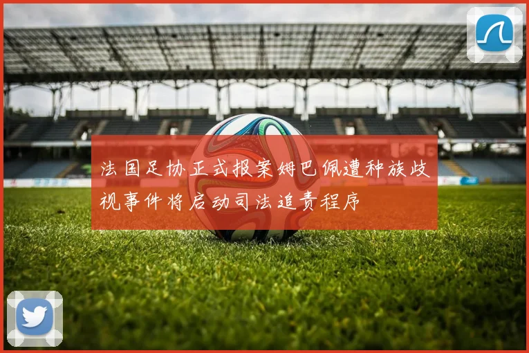 法国足协正式报案姆巴佩遭种族歧视事件将启动司法追责程序