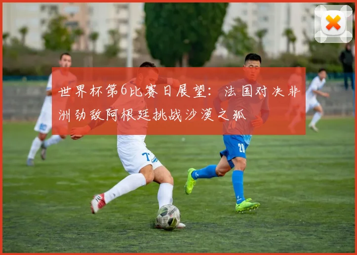 世界杯第6比赛日展望：法国对决非洲劲敌阿根廷挑战沙漠之狐