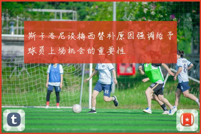 斯卡洛尼谈梅西替补原因强调给予球员上场机会的重要性