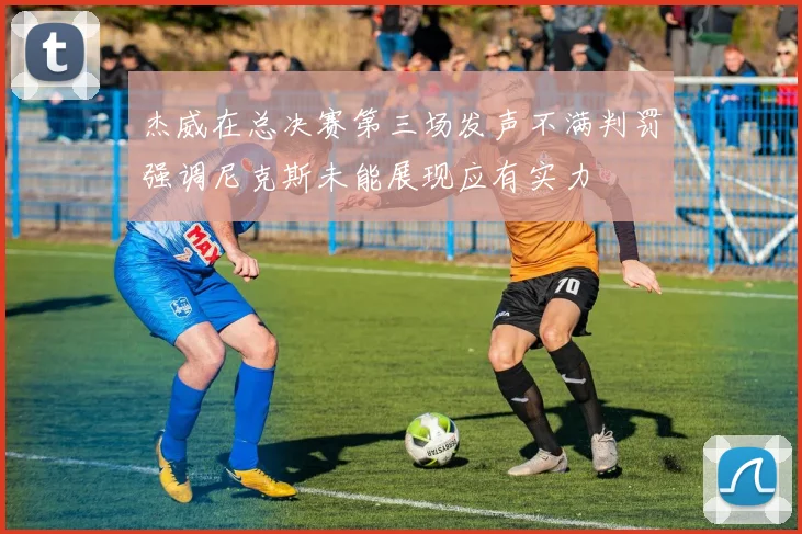 杰威在总决赛第三场发声不满判罚强调尼克斯未能展现应有实力