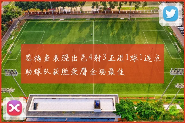 恩梅查表现出色4射3正进1球1造点助球队获胜荣膺全场最佳