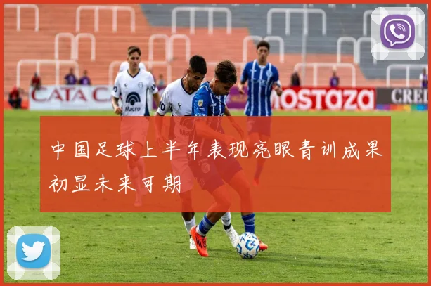 中国足球上半年表现亮眼青训成果初显未来可期