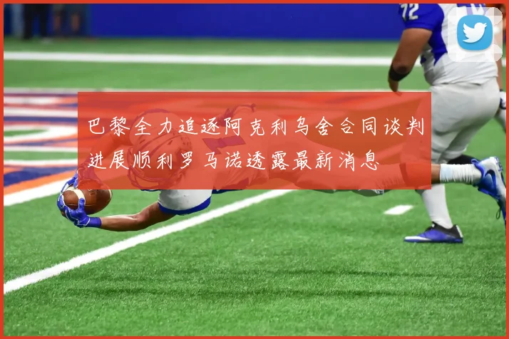 巴黎全力追逐阿克利乌舍合同谈判进展顺利罗马诺透露最新消息