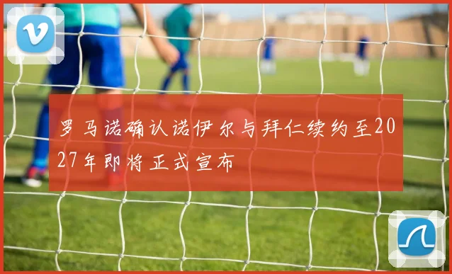 罗马诺确认诺伊尔与拜仁续约至2027年即将正式宣布