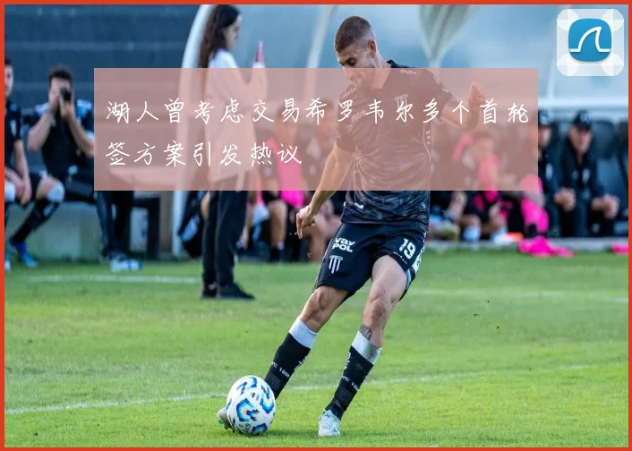 湖人曾考虑交易希罗韦尔多个首轮签方案引发热议