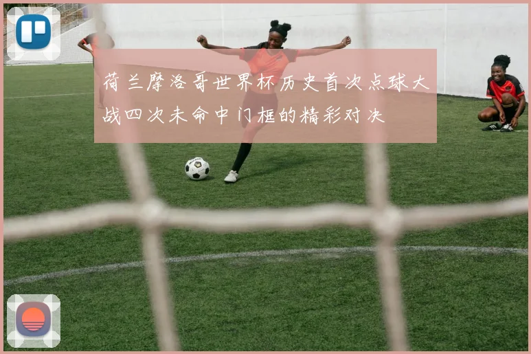 荷兰摩洛哥世界杯历史首次点球大战四次未命中门框的精彩对决