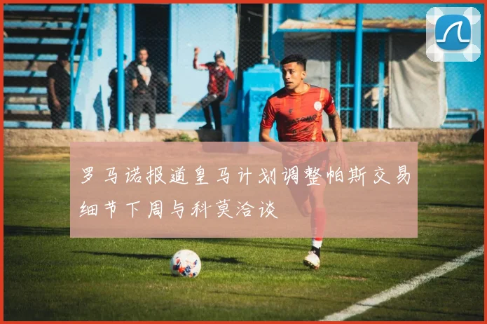 罗马诺报道皇马计划调整帕斯交易细节下周与科莫洽谈