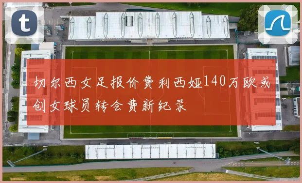 切尔西女足报价费利西娅140万欧或创女球员转会费新纪录