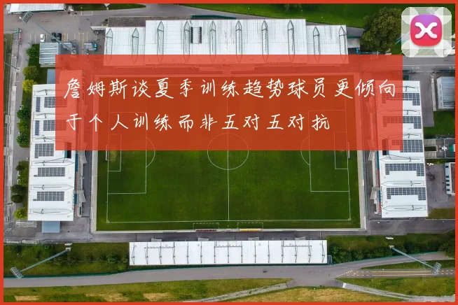 詹姆斯谈夏季训练趋势球员更倾向于个人训练而非五对五对抗