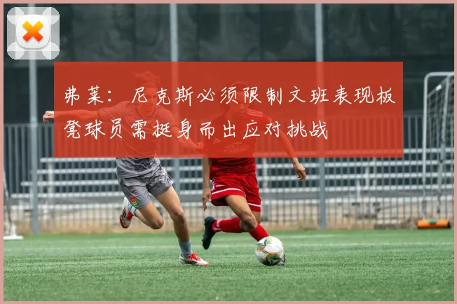 弗莱：尼克斯必须限制文班表现板凳球员需挺身而出应对挑战