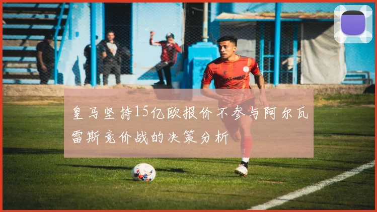 皇马坚持15亿欧报价不参与阿尔瓦雷斯竞价战的决策分析
