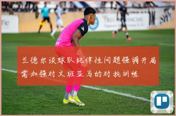 兰德尔谈球队纪律性问题强调开局需加强对文班亚马的对抗训练