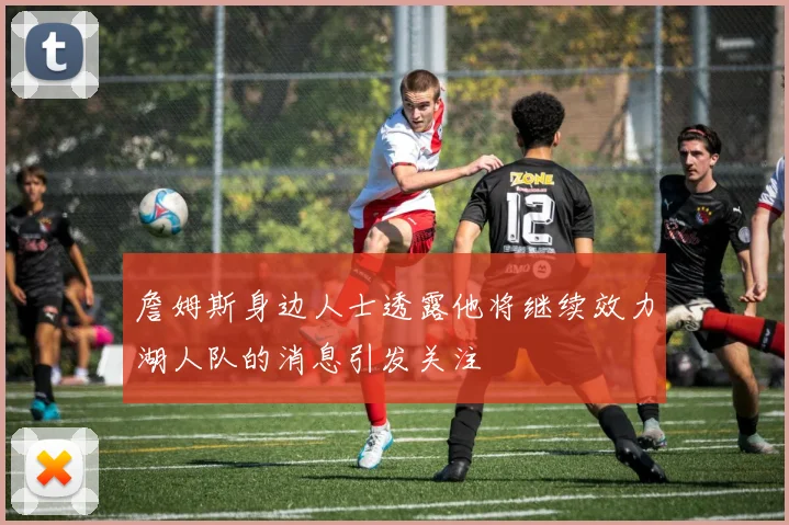 詹姆斯身边人士透露他将继续效力湖人队的消息引发关注
