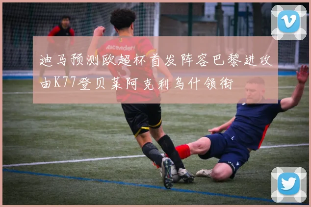 迪马预测欧超杯首发阵容巴黎进攻由K77登贝莱阿克利乌什领衔